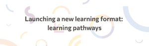 graphic that reads: launching a new learning format: learning pathways
